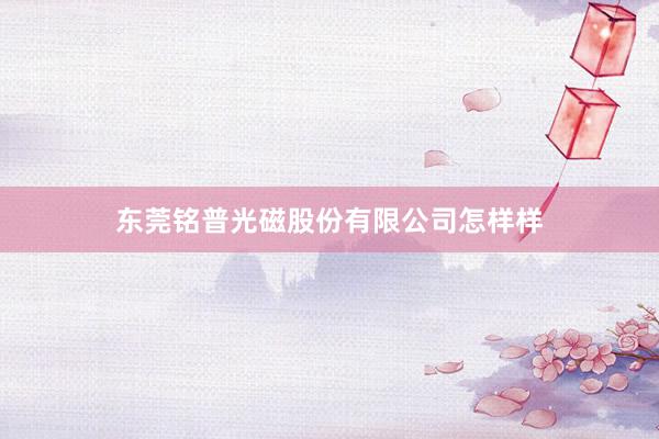 东莞铭普光磁股份有限公司怎样样