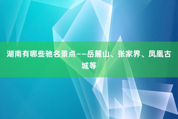 湖南有哪些驰名景点——岳麓山、张家界、凤凰古城等