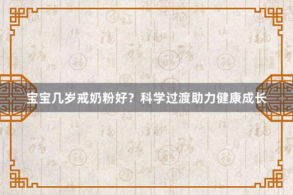 宝宝几岁戒奶粉好？科学过渡助力健康成长